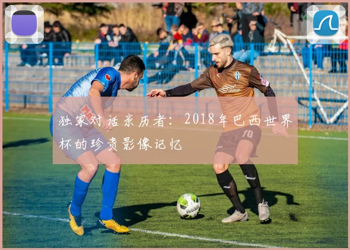 独家对话亲历者：2018年巴西世界杯的珍贵影像记忆