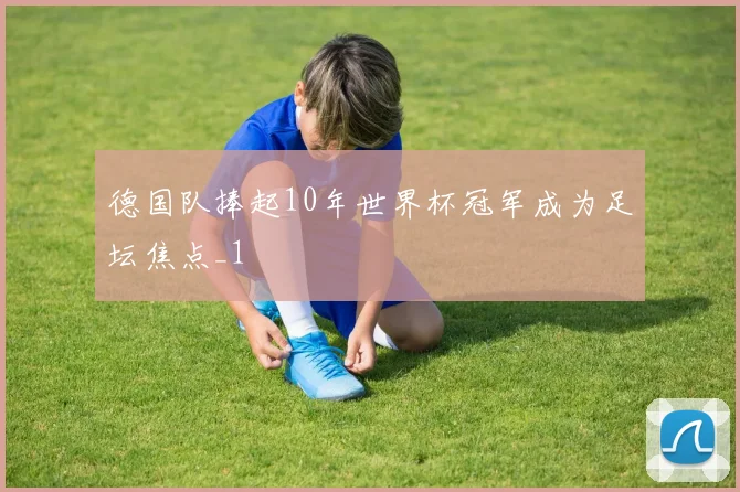 德国队捧起10年世界杯冠军成为足坛焦点_1