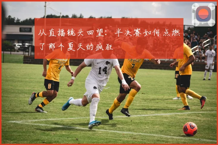 从直播镜头回望：半决赛如何点燃了那个夏天的疯狂