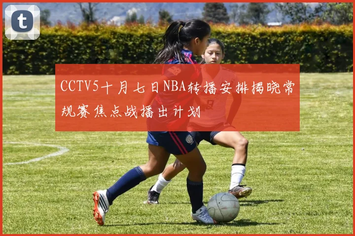 CCTV5十月七日NBA转播安排揭晓常规赛焦点战播出计划